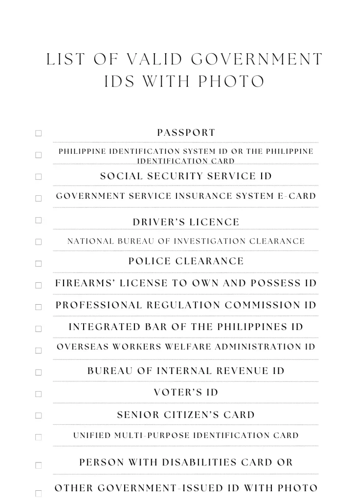 Passport Philippine Identification System ID or the Philippine Identification Card Social Security Service ID Government Service Insurance System e-Card Driver’s licence National Bureau of Investigation clearance Police clearance Firearms’ License to Own and Possess ID Professional Regulation Commission ID Integrated Bar of the Philippines ID Overseas Workers Welfare Administration ID Bureau of Internal Revenue ID Voter’s ID Senior citizen’s card Unified Multi-purpose Identification Card Person with Disabilities card or Other government-issued ID with photo